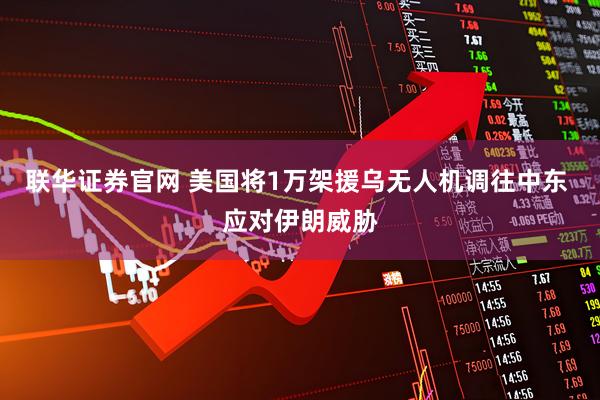 联华证券官网 美国将1万架援乌无人机调往中东 应对伊朗威胁