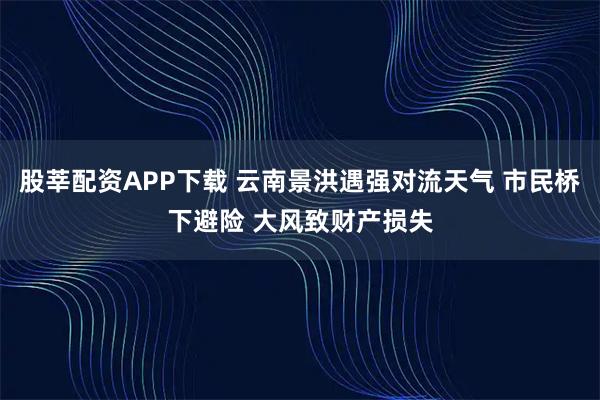 股莘配资APP下载 云南景洪遇强对流天气 市民桥下避险 大风致财产损失
