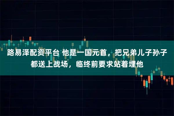 路易泽配资平台 他是一国元首，把兄弟儿子孙子都送上战场，临终前要求站着埋他