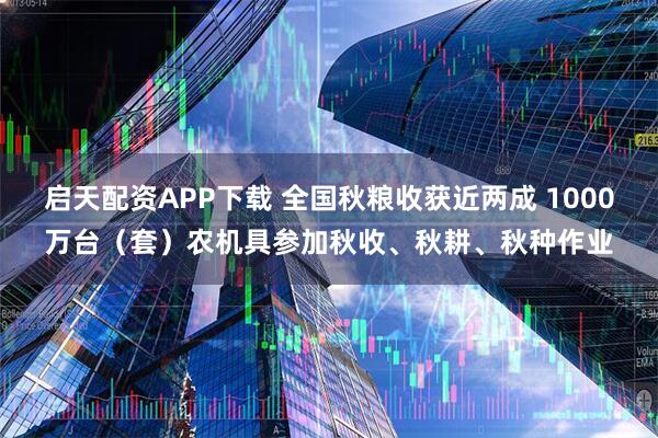 启天配资APP下载 全国秋粮收获近两成 1000万台（套）农机具参加秋收、秋耕、秋种作业