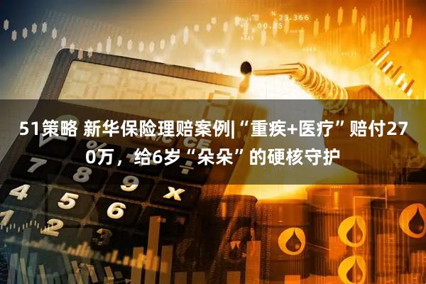 51策略 新华保险理赔案例|“重疾+医疗”赔付270万，给6岁“朵朵”的硬核守护