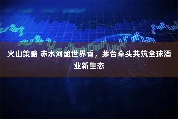 火山策略 赤水河酿世界香，茅台牵头共筑全球酒业新生态