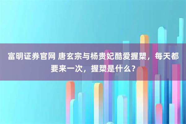 富明证券官网 唐玄宗与杨贵妃酷爱握槊,每天都要来一次,握槊是什么?