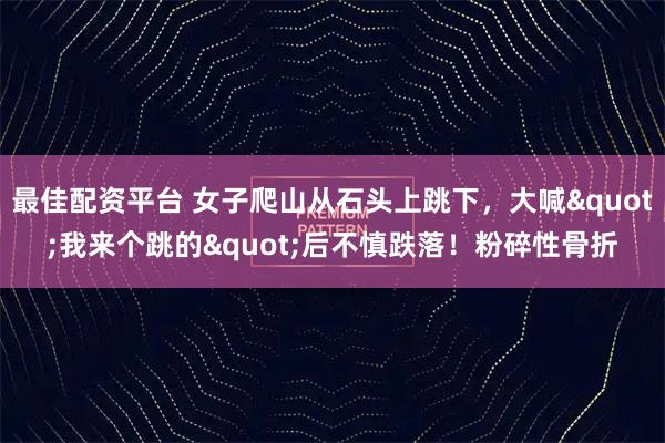 最佳配资平台 女子爬山从石头上跳下，大喊"我来个跳的"后不慎跌落！粉碎性骨折