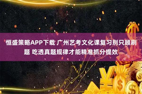 恒盛策略APP下载 广州艺考文化课复习别只顾刷题 吃透真题规律才能精准抓分提效
