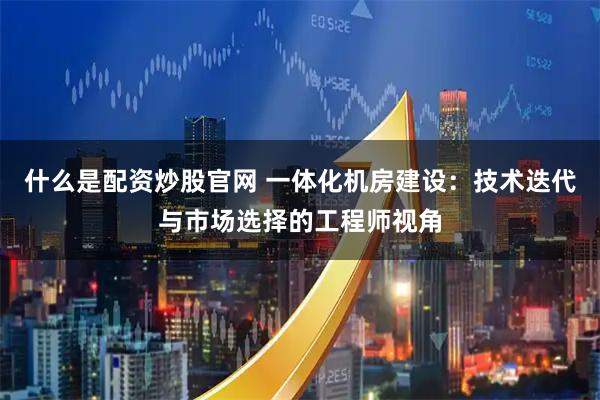 什么是配资炒股官网 一体化机房建设：技术迭代与市场选择的工程师视角