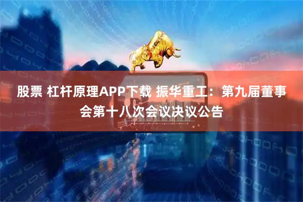 股票 杠杆原理APP下载 振华重工：第九届董事会第十八次会议决议公告