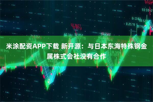 米涂配资APP下载 新开源：与日本东海特殊钢金属株式会社没有合作