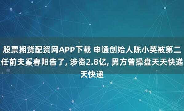 股票期货配资网APP下载 申通创始人陈小英被第二任前夫奚春阳告了, 涉资2.8亿, 男方曾操盘天天快递