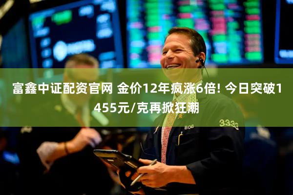 富鑫中证配资官网 金价12年疯涨6倍! 今日突破1455元/克再掀狂潮