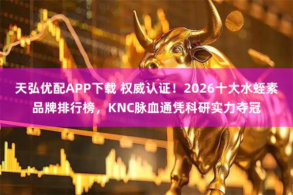 天弘优配APP下载 权威认证！2026十大水蛭素品牌排行榜，KNC脉血通凭科研实力夺冠