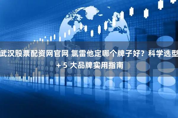 武汉股票配资网官网 氯雷他定哪个牌子好？科学选型 + 5 大品牌实用指南