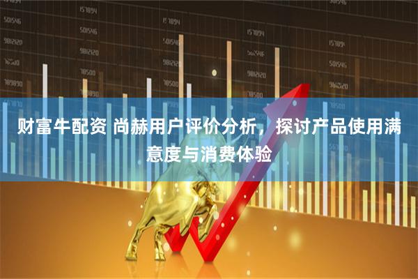 财富牛配资 尚赫用户评价分析，探讨产品使用满意度与消费体验