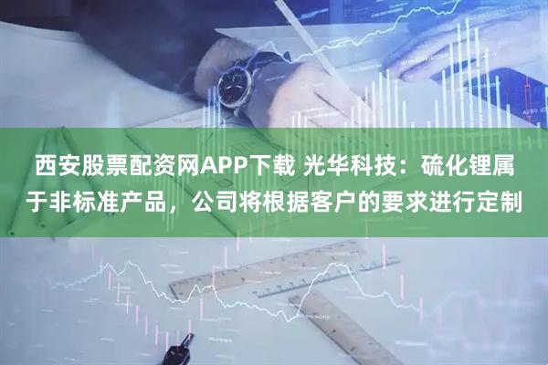 西安股票配资网APP下载 光华科技：硫化锂属于非标准产品，公司将根据客户的要求进行定制