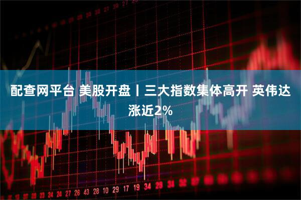 配查网平台 美股开盘丨三大指数集体高开 英伟达涨近2%