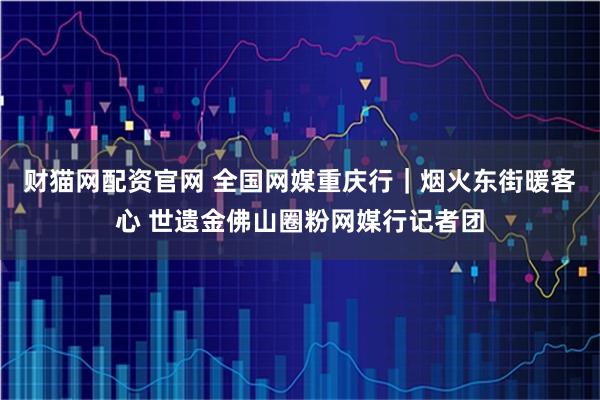 财猫网配资官网 全国网媒重庆行｜烟火东街暖客心 世遗金佛山圈粉网媒行记者团