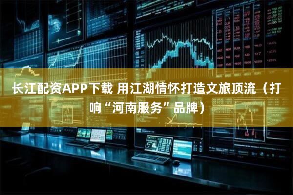 长江配资APP下载 用江湖情怀打造文旅顶流（打响“河南服务”品牌）