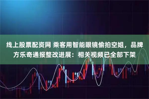 线上股票配资网 乘客用智能眼镜偷拍空姐，品牌方乐奇通报整改进展：相关视频已全部下架