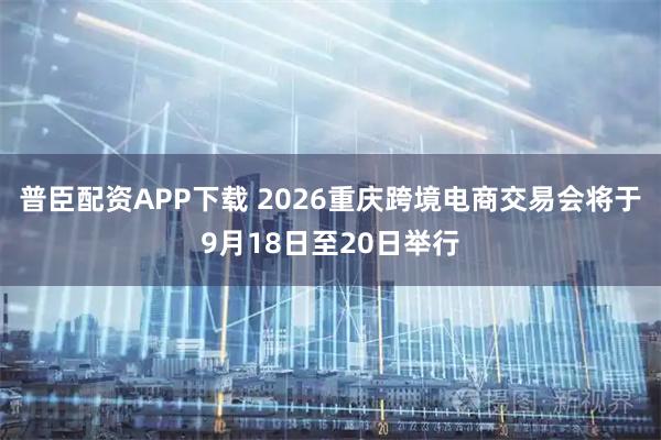 普臣配资APP下载 2026重庆跨境电商交易会将于9月18日至20日举行