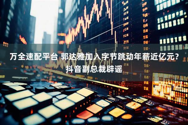 万全速配平台 郭达雅加入字节跳动年薪近亿元？抖音副总裁辟谣