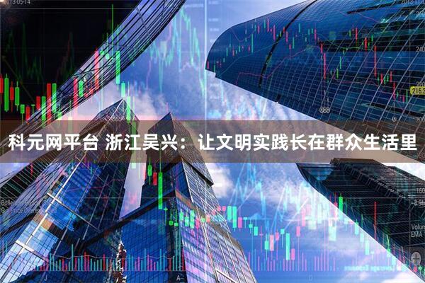 科元网平台 浙江吴兴：让文明实践长在群众生活里
